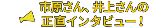 市原さん井上さんの正直インタビュー！