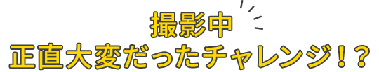 撮影中正直大変だったチャレンジ！？