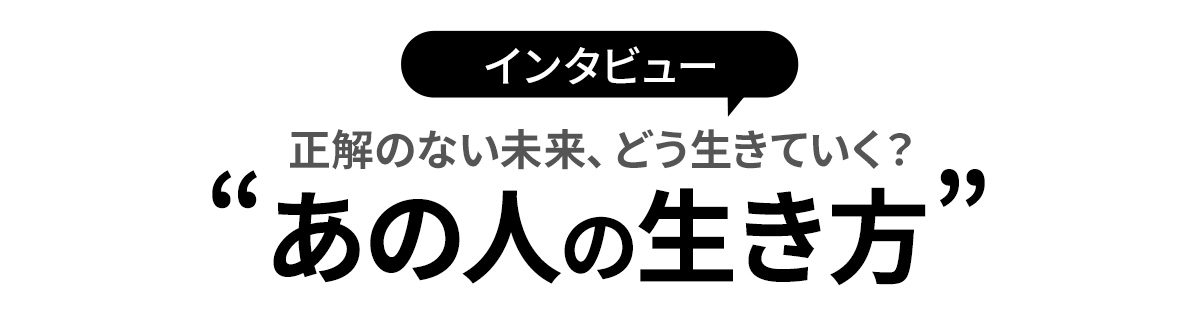 インタビュー|正解のない未来、どういきていく?”あの人の生き方”
